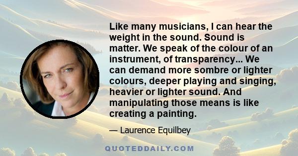 Like many musicians, I can hear the weight in the sound. Sound is matter. We speak of the colour of an instrument, of transparency... We can demand more sombre or lighter colours, deeper playing and singing, heavier or