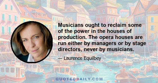 Musicians ought to reclaim some of the power in the houses of production. The opera houses are run either by managers or by stage directors, never by musicians.