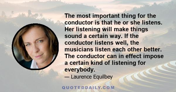 The most important thing for the conductor is that he or she listens. Her listening will make things sound a certain way. If the conductor listens well, the musicians listen each other better. The conductor can in