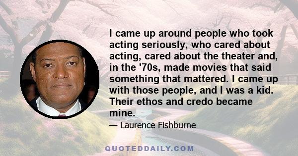 I came up around people who took acting seriously, who cared about acting, cared about the theater and, in the '70s, made movies that said something that mattered. I came up with those people, and I was a kid. Their