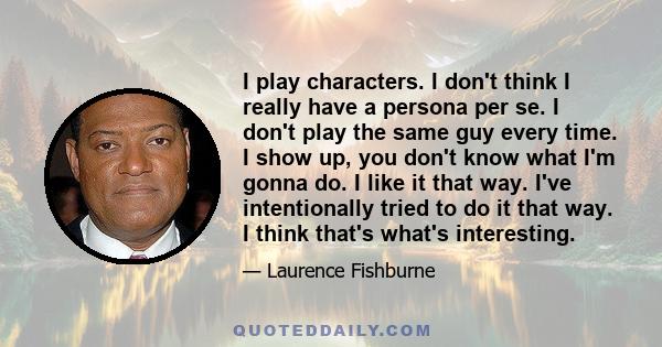 I play characters. I don't think I really have a persona per se. I don't play the same guy every time. I show up, you don't know what I'm gonna do. I like it that way. I've intentionally tried to do it that way. I think 