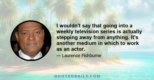 I wouldn't say that going into a weekly television series is actually stepping away from anything. It's another medium in which to work as an actor.