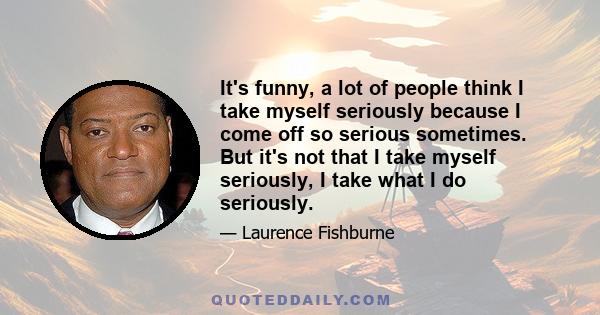 It's funny, a lot of people think I take myself seriously because I come off so serious sometimes. But it's not that I take myself seriously, I take what I do seriously.