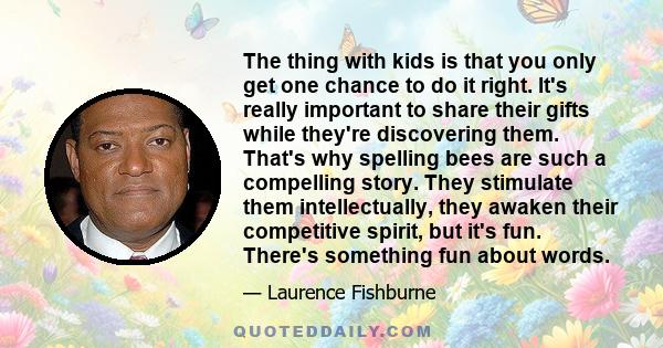 The thing with kids is that you only get one chance to do it right. It's really important to share their gifts while they're discovering them. That's why spelling bees are such a compelling story. They stimulate them