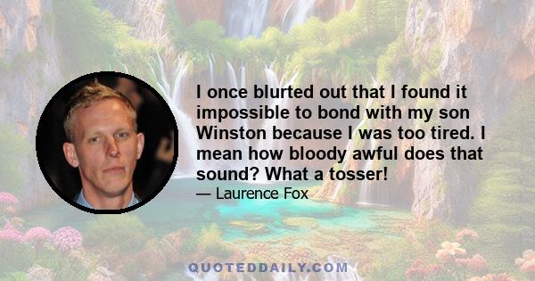 I once blurted out that I found it impossible to bond with my son Winston because I was too tired. I mean how bloody awful does that sound? What a tosser!