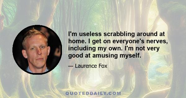 I'm useless scrabbling around at home. I get on everyone's nerves, including my own. I'm not very good at amusing myself.