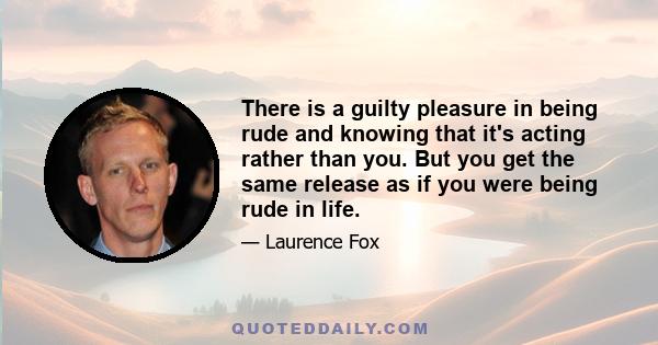 There is a guilty pleasure in being rude and knowing that it's acting rather than you. But you get the same release as if you were being rude in life.