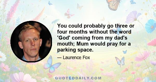 You could probably go three or four months without the word 'God' coming from my dad's mouth; Mum would pray for a parking space.