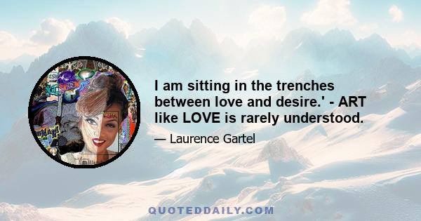 I am sitting in the trenches between love and desire.' - ART like LOVE is rarely understood.