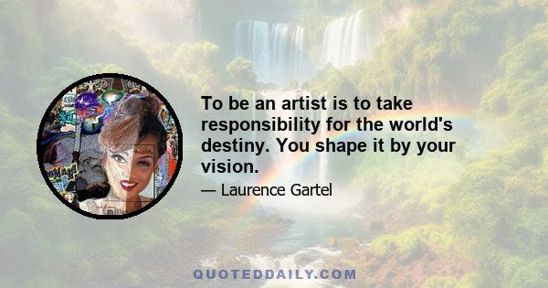 To be an artist is to take responsibility for the world's destiny. You shape it by your vision.