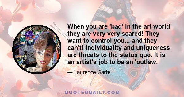 When you are 'bad' in the art world they are very very scared! They want to control you... and they can't! Individuality and uniqueness are threats to the status quo. It is an artist's job to be an 'outlaw.