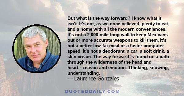 But what is the way forward? I know what it isn't. It's not, as we once believed, plenty to eat and a home with all the modern conveniences. It's not a 2,000-mile-long wall to keep Mexicans out or more accurate weapons