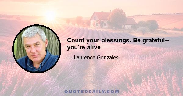 Count your blessings. Be grateful-- you're alive