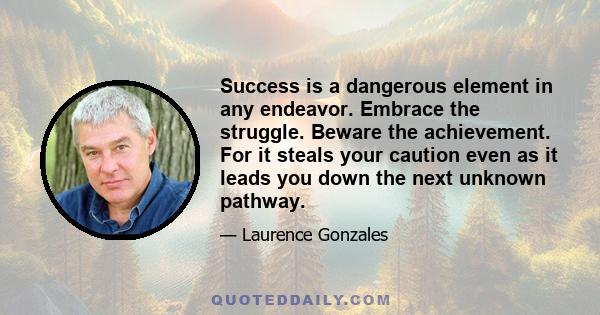 Success is a dangerous element in any endeavor. Embrace the struggle. Beware the achievement. For it steals your caution even as it leads you down the next unknown pathway.