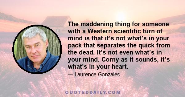 The maddening thing for someone with a Western scientific turn of mind is that it’s not what’s in your pack that separates the quick from the dead. It’s not even what’s in your mind. Corny as it sounds, it’s what’s in