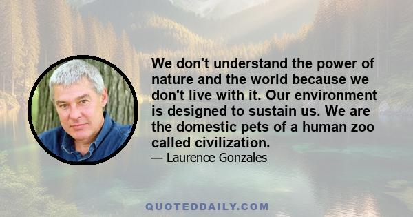 We don't understand the power of nature and the world because we don't live with it. Our environment is designed to sustain us. We are the domestic pets of a human zoo called civilization.