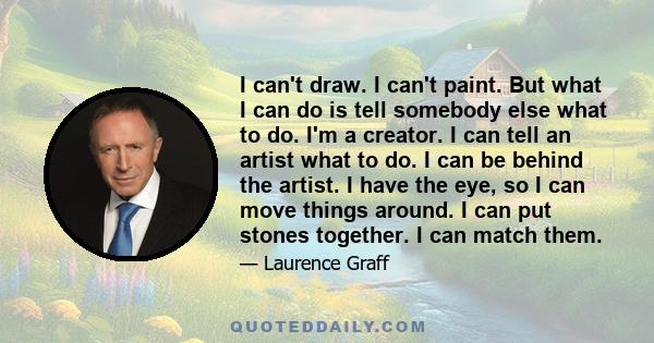 I can't draw. I can't paint. But what I can do is tell somebody else what to do. I'm a creator. I can tell an artist what to do. I can be behind the artist. I have the eye, so I can move things around. I can put stones