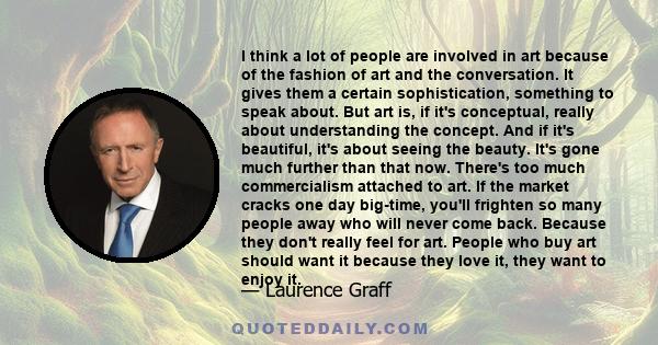 I think a lot of people are involved in art because of the fashion of art and the conversation. It gives them a certain sophistication, something to speak about. But art is, if it's conceptual, really about