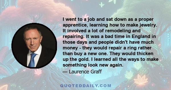 I went to a job and sat down as a proper apprentice, learning how to make jewelry. It involved a lot of remodeling and repairing. It was a bad time in England in those days and people didn't have much money - they would 