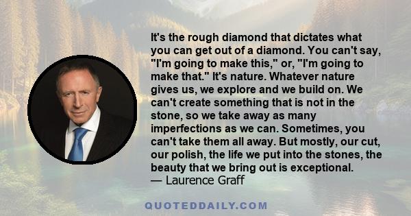 It's the rough diamond that dictates what you can get out of a diamond. You can't say, I'm going to make this, or, I'm going to make that. It's nature. Whatever nature gives us, we explore and we build on. We can't