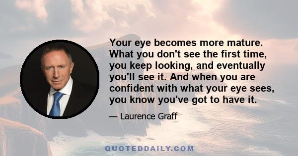 Your eye becomes more mature. What you don't see the first time, you keep looking, and eventually you'll see it. And when you are confident with what your eye sees, you know you've got to have it.