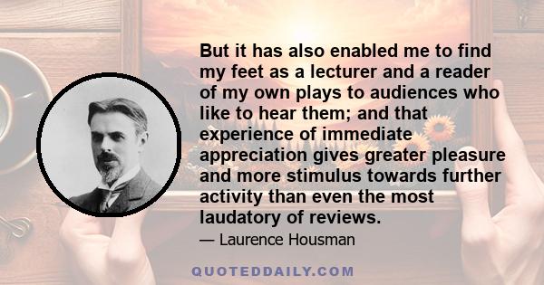 But it has also enabled me to find my feet as a lecturer and a reader of my own plays to audiences who like to hear them; and that experience of immediate appreciation gives greater pleasure and more stimulus towards