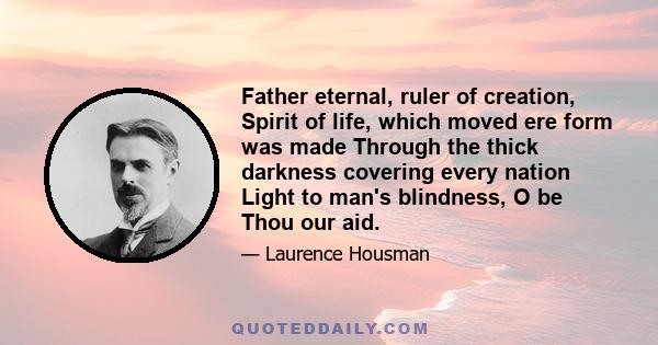 Father eternal, ruler of creation, Spirit of life, which moved ere form was made Through the thick darkness covering every nation Light to man's blindness, O be Thou our aid.