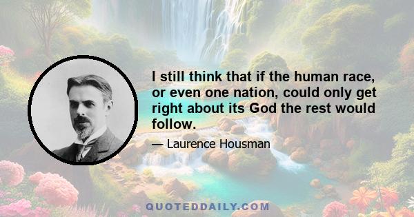 I still think that if the human race, or even one nation, could only get right about its God the rest would follow.