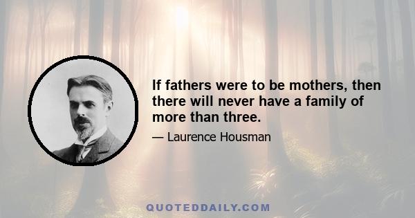 If fathers were to be mothers, then there will never have a family of more than three.