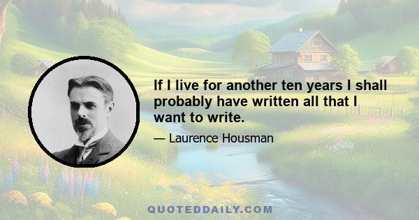 If I live for another ten years I shall probably have written all that I want to write.