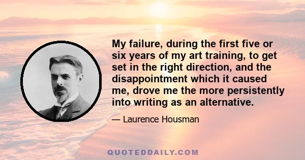 My failure, during the first five or six years of my art training, to get set in the right direction, and the disappointment which it caused me, drove me the more persistently into writing as an alternative.