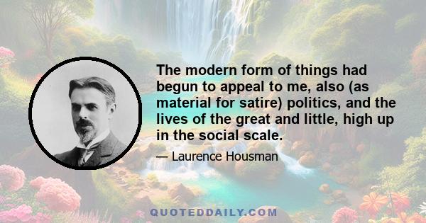 The modern form of things had begun to appeal to me, also (as material for satire) politics, and the lives of the great and little, high up in the social scale.