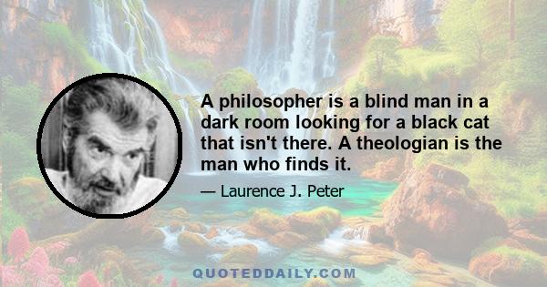 A philosopher is a blind man in a dark room looking for a black cat that isn't there. A theologian is the man who finds it.