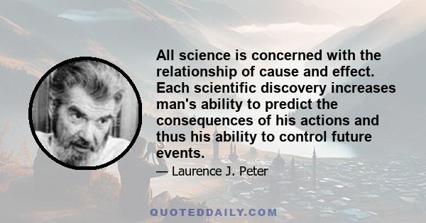 All science is concerned with the relationship of cause and effect. Each scientific discovery increases man's ability to predict the consequences of his actions and thus his ability to control future events.