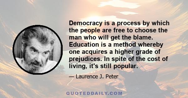 Democracy is a process by which the people are free to choose the man who will get the blame. Education is a method whereby one acquires a higher grade of prejudices. In spite of the cost of living, it's still popular.