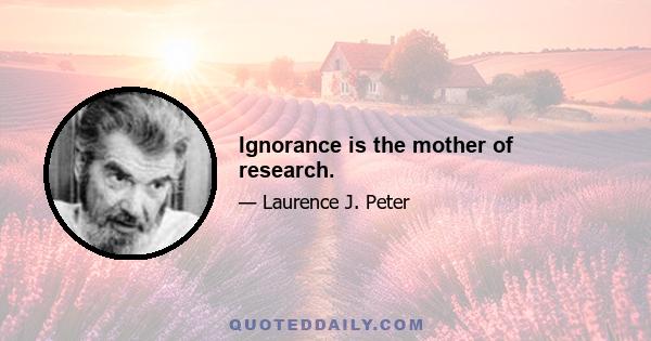 Ignorance is the mother of research.