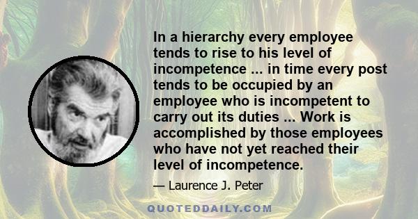 In a hierarchy every employee tends to rise to his level of incompetence ... in time every post tends to be occupied by an employee who is incompetent to carry out its duties ... Work is accomplished by those employees