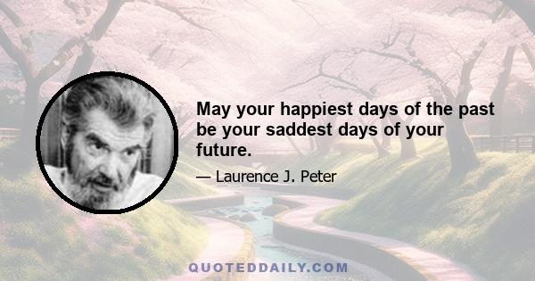 May your happiest days of the past be your saddest days of your future.