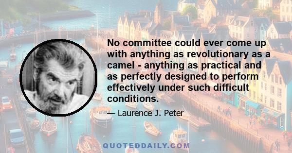 No committee could ever come up with anything as revolutionary as a camel - anything as practical and as perfectly designed to perform effectively under such difficult conditions.