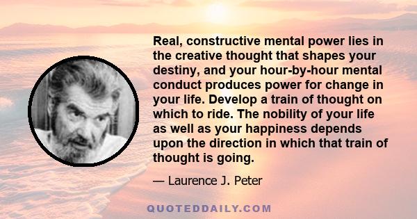 Real, constructive mental power lies in the creative thought that shapes your destiny, and your hour-by-hour mental conduct produces power for change in your life. Develop a train of thought on which to ride. The