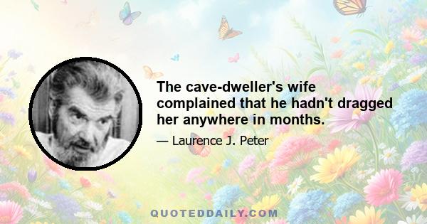 The cave-dweller's wife complained that he hadn't dragged her anywhere in months.