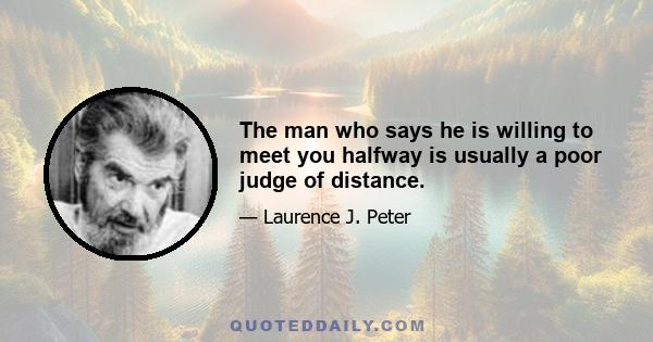 The man who says he is willing to meet you halfway is usually a poor judge of distance.