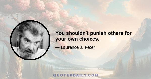 You shouldn't punish others for your own choices.