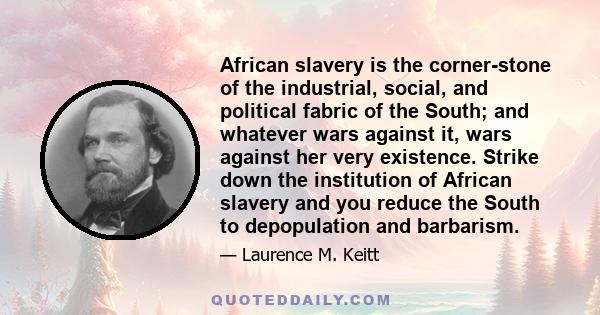 African slavery is the corner-stone of the industrial, social, and political fabric of the South; and whatever wars against it, wars against her very existence. Strike down the institution of African slavery and you