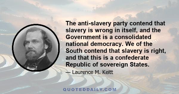 The anti-slavery party contend that slavery is wrong in itself, and the Government is a consolidated national democracy. We of the South contend that slavery is right, and that this is a confederate Republic of