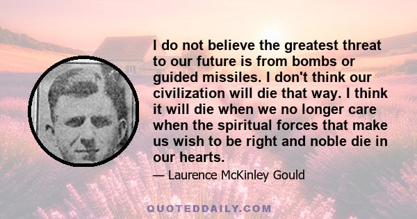 I do not believe the greatest threat to our future is from bombs or guided missiles. I don't think our civilization will die that way. I think it will die when we no longer care when the spiritual forces that make us