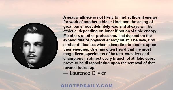 A sexual athlete is not likely to find sufficient energy for work of another athletic kind, and the acting of great parts most definitely was and always will be athletic, depending on inner if not on visible energy.