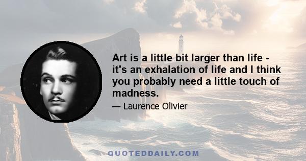 Art is a little bit larger than life - it's an exhalation of life and I think you probably need a little touch of madness.