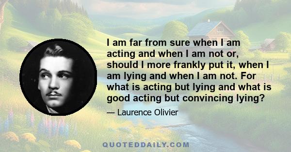 I am far from sure when I am acting and when I am not or, should I more frankly put it, when I am lying and when I am not. For what is acting but lying and what is good acting but convincing lying?