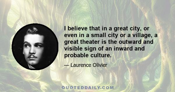 I believe that in a great city, or even in a small city or a village, a great theater is the outward and visible sign of an inward and probable culture.